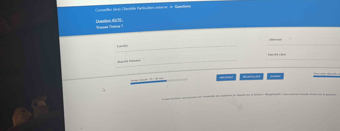 Conseiller (ère) Clientèle Particuliers externe Questions 
Question 43/70 ; 
Trouver l'intrus ? 
Alternext 
Eurolist 
Marché Libre 
Marché Primaire 
Vous avez répondu a 
Temps écoulé : 25 / 40 min Précédent RécapitUlAtif SUIVANt 
A tout moment, vous pouvez voir l'ensemble des questions en cliquant sur le bouton « Récapitulatif », vous pourrez ensuite revenir sur la question,