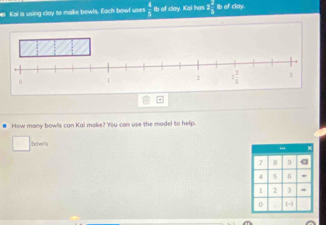 Kai is using clay to make bowls. Each bowl uses  4/5  Ib of clay. Kai has 2 2/5  Ib of clay.
+
How many bowls can Kai make? You can use the model to help.
bowls
.. ×
7 8 9
4 5 6
1 2 3 *
0 (-)
