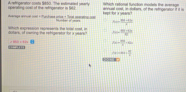 A refrigerator costs $850. The estimated yearly Which rational function models the average
operating cost of the refrigerator is $62. annual cost, in dollars, of the refrigerator if it is
kept for x years?
Average annual cost = Purchase price + Total operating cost
Number of years f(x)= (850+62x)/x 
Which expression represents the total cost, in
dollars, of owning the refrigerator for x years? f(x)=frac 850+62x(62)^ 850+62x
f(x)= 850/x +62x
COMPLETE
f(x)=850+ 62/x 
DONE