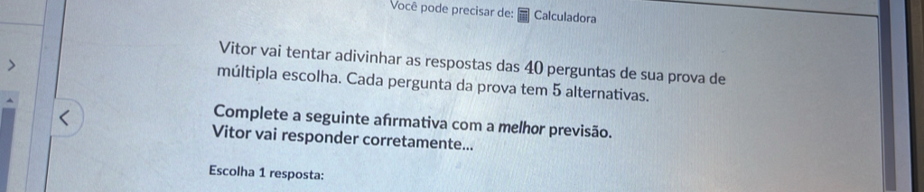 Você pode precisar de: Calculadora 
Vitor vai tentar adivinhar as respostas das 40 perguntas de sua prova de 
múltipla escolha. Cada pergunta da prova tem 5 alternativas. 
Complete a seguinte afrmativa com a melhor previsão. 
Vitor vai responder corretamente... 
Escolha 1 resposta: