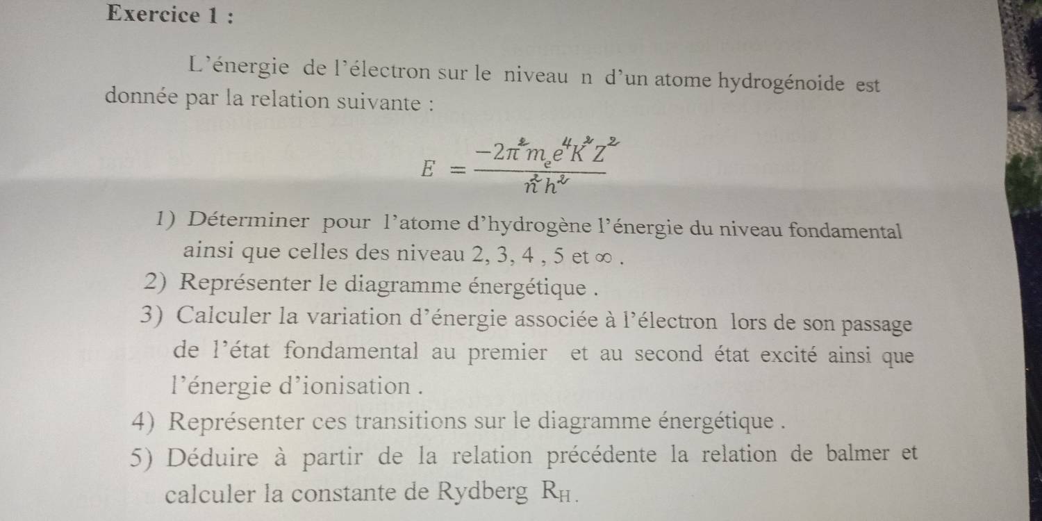 L'énergie de l'électron sur le niveau n d'un atome hydrogénoide est 
donnée par la relation suivante :
E=frac -2π^2m_ee^4K^2Z^2n^2h^2
1) Déterminer pour l'atome d'hydrogène l'énergie du niveau fondamental 
ainsi que celles des niveau 2, 3, 4 , 5 et ∞. 
2) Représenter le diagramme énergétique . 
3) Calculer la variation d'énergie associée à l'électron lors de son passage 
de l'état fondamental au premier et au second état excité ainsi que 
l'énergie d'ionisation . 
4) Représenter ces transitions sur le diagramme énergétique . 
5) Déduire à partir de la relation précédente la relation de balmer et 
calculer la constante de Rydberg R_H.