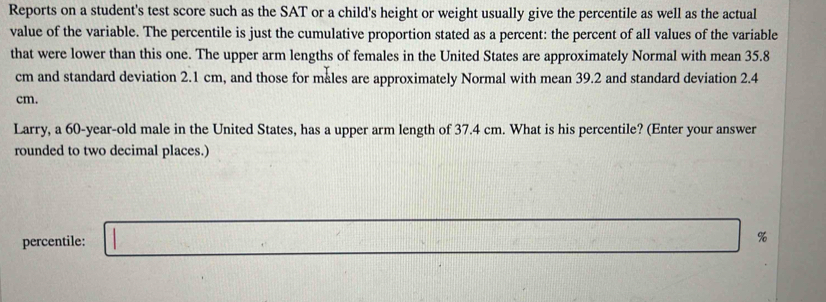 Reports on a student's test score such as the SAT or a child's height or weight usually give the percentile as well as the actual 
value of the variable. The percentile is just the cumulative proportion stated as a percent: the percent of all values of the variable 
that were lower than this one. The upper arm lengths of females in the United States are approximately Normal with mean 35.8
cm and standard deviation 2.1 cm, and those for males are approximately Normal with mean 39.2 and standard deviation 2.4
cm. 
Larry, a 60-year-old male in the United States, has a upper arm length of 37.4 cm. What is his percentile? (Enter your answer 
rounded to two decimal places.) 
percentile: □ %