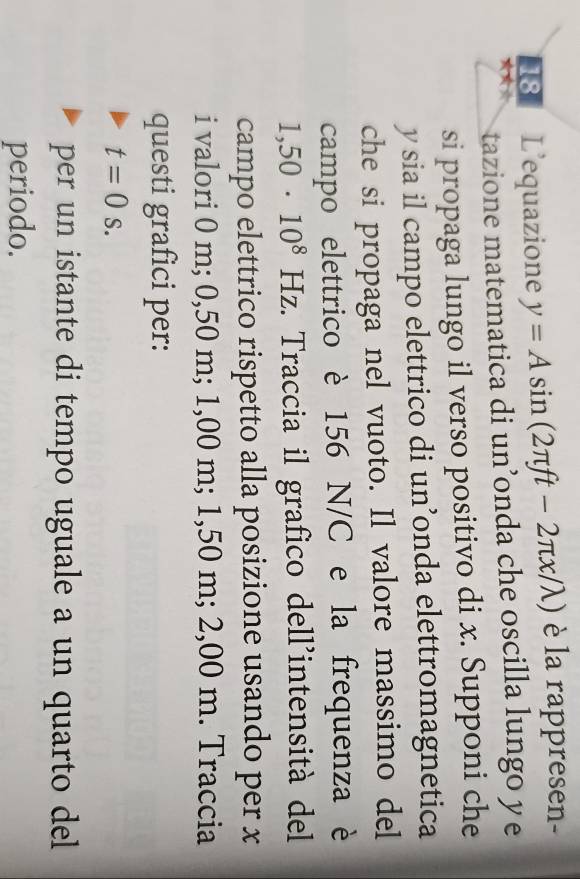 L’equazione y=Asin (2π ft-2π x/lambda ) è la rappresen- 
★★ 
tazione matematica di un’onda che oscilla lungo y e 
si propaga lungo il verso positivo di x. Supponi che
y sia il campo elettrico di un’onda elettromagnetica 
che si propaga nel vuoto. Il valore massimo del 
campo elettrico è 156 N/C e la frequenza è
1,50· 10^8 Hz. Traccia il grafico dell'intensità del 
campo elettrico rispetto alla posizione usando per x
i valori 0 m; 0,50 m; 1,00 m; 1,50 m; 2,00 m. Traccia 
questi grafici per:
t=0s. 
per un istante di tempo uguale a un quarto del 
periodo.