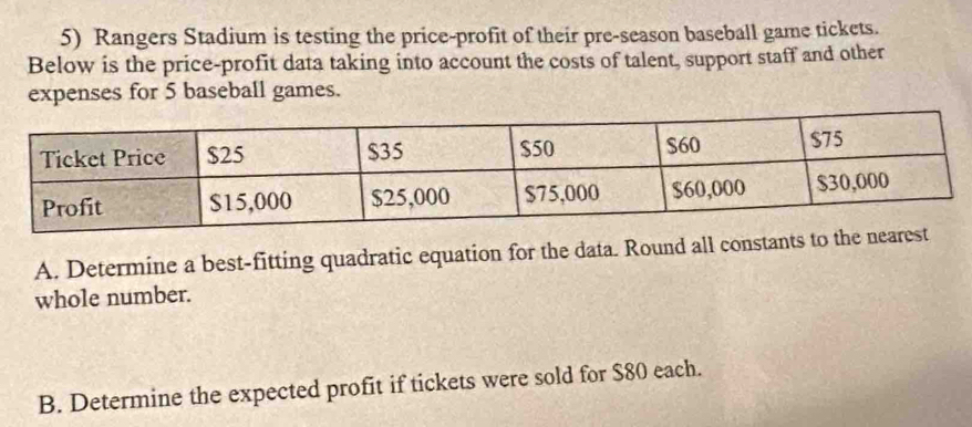 Rangers Stadium is testing the price-profit of their pre-season baseball game tickets. 
Below is the price-profit data taking into account the costs of talent, support staff and other 
expenses for 5 baseball games. 
A. Determine a best-fitting quadratic equation for the data. Round all constants to the ne 
whole number. 
B. Determine the expected profit if tickets were sold for $80 each.