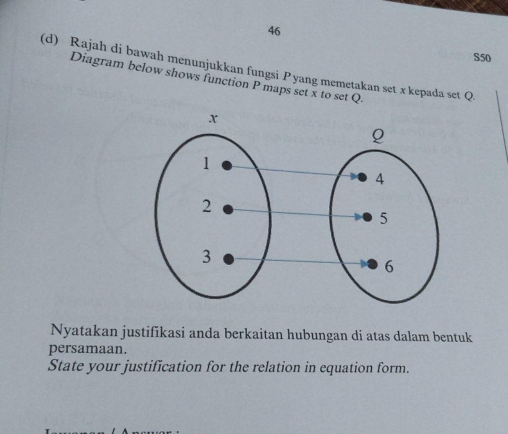 S50 
(d) Rajah di bawah menunjukkan fungsi P yang memetakan set x kepada set Q. 
Diagram below shows function P maps set x to set Q. 
Nyatakan justifikasi anda berkaitan hubungan di atas dalam bentuk 
persamaan. 
State your justification for the relation in equation form.