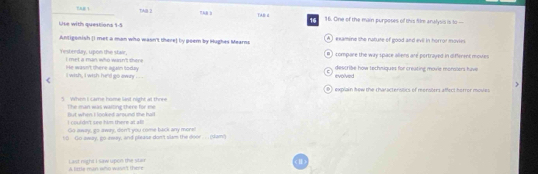 AB 1 TAB 2 7AB b TAB: d 16 16. One of the main purposes of this film analysis is 30 —
Use with questions 1-5
Antigonish (i met a man who wasn't there) by poem by Hughes Mearns A ) examine the natute of good and evil in horror movies.
B ) compare the way space aliens are portrayed in different movre
Yestreday, upon the stair, i met a man who win't there 
i wish , i wish he'd go away . ' He wasn't there again today describe how techniques for creating movie monssers have
evolved
0 ) explain how the characterstics of mensoers affect herror mosies
3 Whon I came home last night at thore The man was waiting there for me
I coul dn't see him there at a ! But when I looked around she hall
Go away, go away, don't you come back any more!
to Go away, go-away, and please don't slam the door .. (sam')
A tirtle man who wan't thre Last night I saw upon the stan