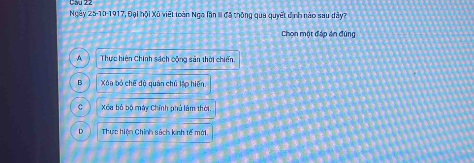 Cầu 22
Ngày 25-10-1917, Đại hội Xô viết toàn Nga lần II đã thông qua quyết định nào sau đây?
Chọn một đáp án đúng
A Thực hiện Chính sách cộng sản thời chiến.
B Xóa bỏ chế độ quân chủ lập hiến.
C Xóa bỏ bộ máy Chính phú lâm thời.
D Thực hiện Chính sách kinh tế mới.