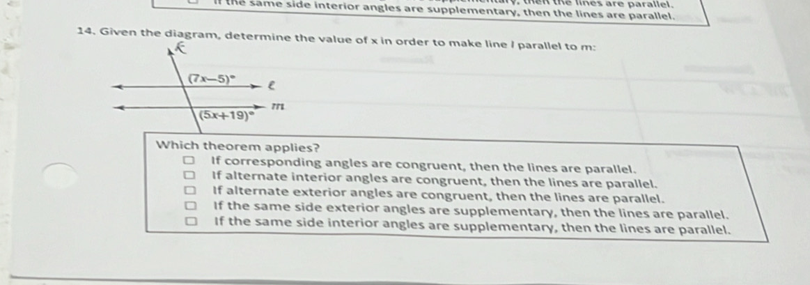 en the lines are parallel.
the same side interior angles are supplementary, then the lines are parallel.
14. Given the diagram, determine the value of x in order to make line / parallel to m:
Which theorem applies?
If corresponding angles are congruent, then the lines are parallel.
If alternate interior angles are congruent, then the lines are parallel.
If alternate exterior angles are congruent, then the lines are parallel.
If the same side exterior angles are supplementary, then the lines are parallel.
If the same side interior angles are supplementary, then the lines are parallel.