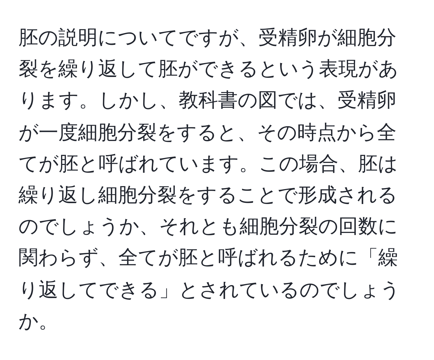 胚の説明についてですが、受精卵が細胞分裂を繰り返して胚ができるという表現があります。しかし、教科書の図では、受精卵が一度細胞分裂をすると、その時点から全てが胚と呼ばれています。この場合、胚は繰り返し細胞分裂をすることで形成されるのでしょうか、それとも細胞分裂の回数に関わらず、全てが胚と呼ばれるために「繰り返してできる」とされているのでしょうか。