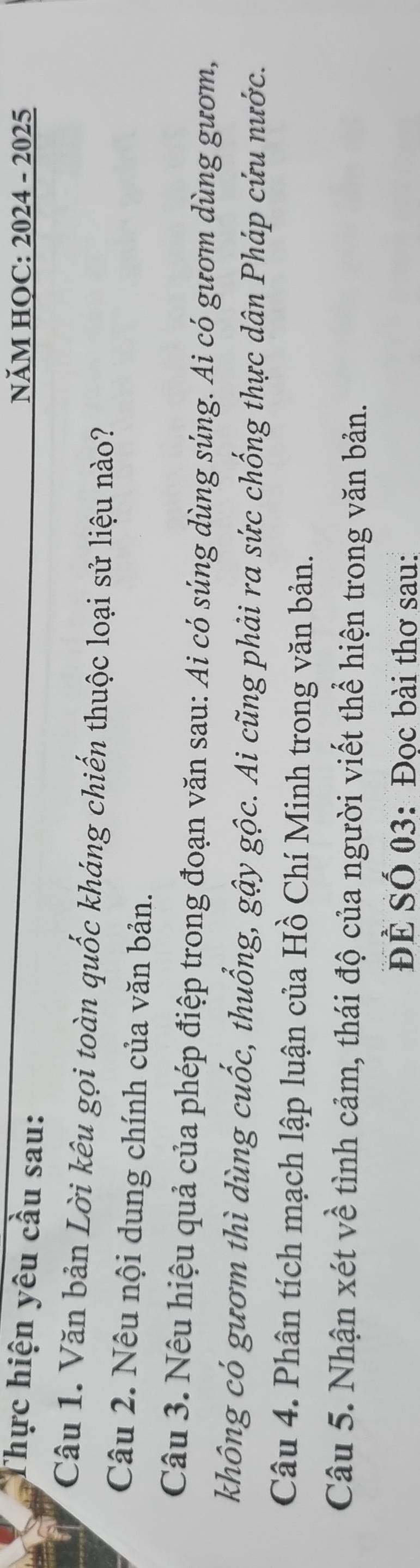 Thực hiện yêu cầu sau: 
NăM HOC: 2024 - 2025 
Câu 1. Văn bản Lời kêu gọi toàn quốc kháng chiến thuộc loại sử liệu nào? 
Câu 2. Nêu nội dung chính của văn bản. 
Câu 3. Nêu hiệu quả của phép điệp trong đoạn văn sau: Ai có súng dùng súng. Ai có gươm dùng gươm, 
không có gươm thì dùng cuốc, thuống, gậy gộc. Ai cũng phải ra sức chống thực dân Pháp cứu nước. 
Câu 4. Phân tích mạch lập luận của Hồ Chí Minh trong văn bản. 
Câu 5. Nhận xét về tình cảm, thái độ của người viết thể hiện trong văn bản. 
ĐÊ Số 03: Đọc bài thơ sau: