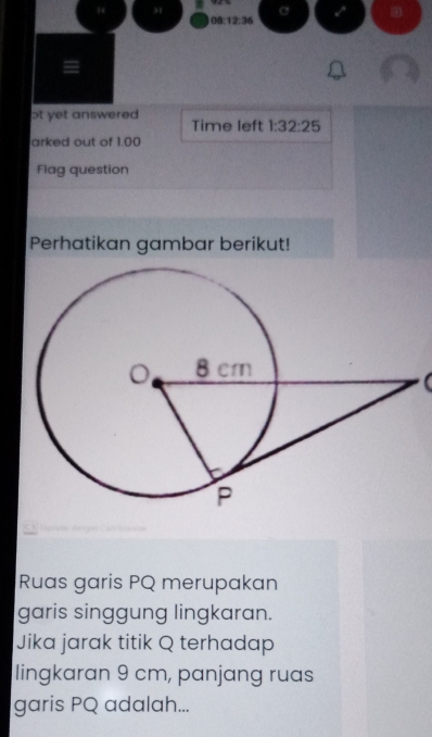 ) 
C 
08:12:36 
ɔt yet answered Time left 1:32:25 
arked out of 1.00 
Flag question 
Perhatikan gambar berikut! 
( 
I 
Ruas garis PQ merupakan 
garis singgung lingkaran. 
Jika jarak titik Q terhadap 
lingkaran 9 cm, panjang ruas 
garis PQ adalah...