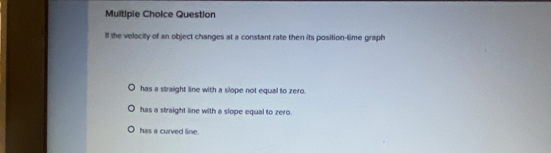 Multipie Choice Question
If the velocity of an object changes at a constant rate then its position-time graph
has a straight line with a slope not equal to zero.
has a straight line with a slope equal to zero.
has a curved line.