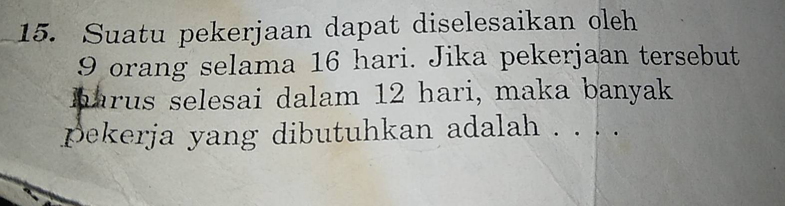 Suatu pekerjaan dapat diselesaikan oleh
9 orang selama 16 hari. Jika pekerjaan tersebut 
harus selesai dalam 12 hari, maka banyak 
pekerja yang dibutuhkan adalah .