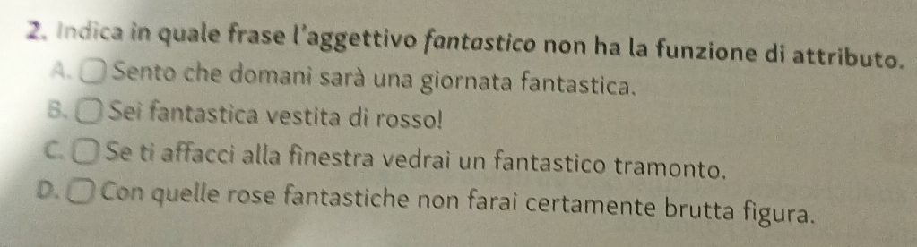 Indica in quale frase l’aggettivo fantastico non ha la funzione di attributo.
A. 〇 Sento che domani sarà una giornata fantastica.
B. 〇 Sei fantastica vestita di rosso!
C. 〇 Se ti affacci alla finestra vedrai un fantastico tramonto.
D. 〇 Con quelle rose fantastiche non farai certamente brutta figura.