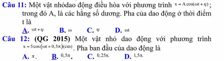 Một vật nhỏdao động điều hòa với phương trình x=Acos (omega t+varphi ) :
trong đó A, là các hằng số dương. Pha của dao động ở thời điểm
t là
A. omega t+varphi B. ω C. φ D. ωt
Câu 12: (QG 2015) Một vật nhỏ dao động với phương trình
x=5cos (omega t+0,5π )(cm). Pha ban đầu của dao động là
A. π. B. 0,5π. C. 0,25π. D. 1, 5π.