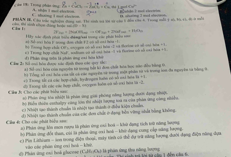 Cu 18: Trong phản ứng: Zn+CuCl_2to ZnCl_2+Cu , thi 1 mol Cu^(2+)
A. nhận 1 mol electron. 0
B nhận 2 mol electrón:
C. nhường 1 mol electron.
D. nhường 2 mol electron.
PHẢN II. Cầu trắc nghiệm đủng sai. Thí sinh trả lời từ câu 1 đến cầu 4. Trong mỗi ý a), b), c), đ) ở mỗi
câu, thí sinh chọn đúng hoặc sai. (D-S)
Câu 1: 2F_2(g)+2NaOH_(aq)to OF_2(g)+2NaF_(aq)+H_2O_(l)
Hãy xác định phát biểu đúng/sai trong các phát biểu sau:
a) Số oxi hóa F trong đơn chất F2 có số oxi hóa -1.
b) Trong hợp chất OF₂, oxygen có số oxi hóa -2 và florine có số oxi hóa +1.
c) Trong hợp chất NaF, sodium có số oxi hóa -1 và florine có số oxi hóa +1.
d) Phản ứng trên là phản ứng oxi hóa khử
Câu 2: Số oxi hóa được xác định theo các quy tắc:
a) Số oxi hóa của nguyên tử trong bắt ki đơn chất hóa học nào đều bằng 0.
b) Tổng số oxi hóa của tắt cả các nguyên tử trong một phân tử và trong ion đa nguyên tử bằng 0.
c) Trong tất cả các hợp chất, hydrogen luôn có số oxi hóa 1dot a+1.
d) Trong tất các các hợp chất, oxygen luôn có số oxi hóa là -2.
Câu 3: Cho các phát biểu sau:
a) Phản ứng tỏa nhiệt là phản ứng giải phóng năng lượng dưới dạng nhiệt.
b) Biến thiên enthalpy càng lớn thì nhiệt lượng toả ra của phản ứng cảng nhiều.
c) Nhiệt tạo thành chuẩn là nhiệt tạo thành ở điều kiện chuẩn.
d) Nhiệt tạo thành chuẩn của các đơn chất ở dạng bền vững nhất bằng không.
Câu 4: Cho các phát biểu sau:
a) Phản ứng lên men rượu là phản ứng oxi hoá - khử dạng tích trữ năng lượng
b) Phản ứng đốt than, củi là phản ứng oxi hoá - khử dạng cung cấp năng lượng.
c) Pin Lithium - ion trong diện thoại, máy tính có thể dự trữ năng lượng dưới dạng điện năng dựa
vào các phản ứng oxi hoá - khử.
d) Phản ứng oxi hoá glucose (C_6H_12O_6) là phản ứng thu năng lượng
Thí sinh trả lời từ câu 1 đến câu 6.