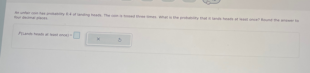 An unfair coin has probability 0.4 of landing heads. The coin is tossed three times. What is the probability that it lands heads at least once? Round the answer to 
four decimal places.
P(Lands heads at least once) =□ × 5