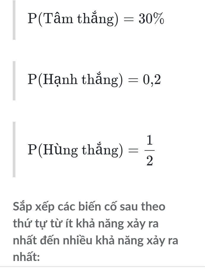 P(Tâm thắng) =30%
P(Hạnh thắng) =0,2
P(Hùng thắng) = 1/2 
Sắp xếp các biến cố sau theo 
thứ tự từ ít khả năng xảy ra 
nhất đến nhiều khả năng xảy ra 
nhất: