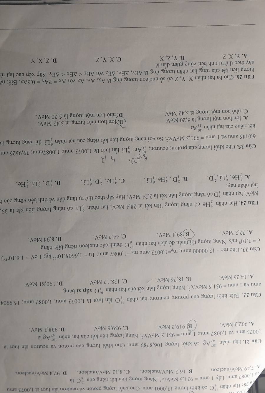 Ju 28: Hạt nhân _6^((13)C có khổi lượng 13,0001 amu. Cho khối lượng proton và neutron lần lượt là 1,0073 amu
ầ 1,0087 amu. Lấy 1 am =931,5MeV/c^2) Năng lượng liên kết riêng của _6^((13)C là
A. 7,49 MeV/nucleon B. 16,2 MeV/nucleon. C. 8,12 MeV/nucleon D. 97,4 MeV/nucleon.
Câu 21. Hạt nhân _(47)^(107)Ag có khối lượng 106,8783 amu. Cho khối lượng của proton và neutron lần lượt là
1,0073 amu và 1,0087 amu; 1 1amu=931,5MeV/c^2). Năng lượng liên kết của hạt nhân beginarrayr 107 47endarray Ag là
A. 902,3 MeV. B. 919,2 MeV. C. 939,6 MeV. D. 938,3 MeV.
Câu 22. Biết khối lượng của proton; neutron; hạt nhân beginarrayr 16 8endarray bigcirc lần lượt là 1,0073 amu; 1,0087 amu; 15,9904
amu và 1amu=931,5MeV/c^2. Năng lượng liên kết của hạt nhân beginarrayr 16 8endarray O xấp xī bằng
A. 14,25 MeV. B. 18,76 MeV. C. 128,17 MeV. D. 190,81 MeV.
Câu 23. Cho mc=12,00000 amu; m_p=1,0073 amu m_n=1,0087 amu; 1u=1,6605.10^(-27)kg;1 e V=1,6.10^(-19)J
c=3.10^8 n n/s. Năng lượng tối thiểu để tách hạt nhân _6^((12)C thành các nucleon riêng biệt bằng
A. 72,2 MeV. B.)89,4 MeV. C. 44,7 MeV. D. 8,94 MeV.
Câu 24. Hạt nhân frac 4)2 He có năng lượng liên kết là 28,4 MeV; hạt nhân _3^(6Li có năng lượng liên kết là 39,
MeV; hạt nhân _1^2D có năng lượng liên kết là 2,24 MeV. Hãy sắp theo thứ tự tăng dần vhat e) tính bền vững của b
hạt nhân này. He .
A. _2^(4He,_3^6Li,_1^2D. B. _1^2D,_2^4He,_3^6Li. C. _2^4He,_1^2D,_3^6Li. D. _1^2D,_3^6Li .
Câu 25. Cho khối lượng của proton; neutron; _(18)^(40)Ar; gLi lần lượt là: 1,0073 amu; 1,0087amu; 39,9525 am
6,0145 amu và 1 amu =931,5MeV/c^2). So với năng lượng liên kết riêng của hạt nhân _3^(6Li thì năng lượng li
kết riêng của hạt nhân _(18)^(40)Ar
A. lớn hơn một lượng là 5,20 MeV. B lớn hơn một lượng là 3,42 MeV.
C. nhỏ hơn một lượng là 3,42 MeV. D. nhỏ hơn một lượng là 5,20 MeV.
Câu 26. Cho ba hạt nhân X, Y, Z có số nucleon tương ứng là Ax, A_Y) ,Az với A_X=2A_Y=0,5A_Z. Biết nã
lượng liên kết của từng hạt nhân tương ứng là △ Ex,△ Ey,△ Ez với △ E_Z . Sắp xếp các hạt nh
này theo thứ tự tính bền vững giảm dần là D. Z, X, Y.
A. Y, X, Z. B. Y, Z, X. C. X, Y, Z.
