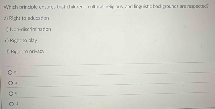 Which principle ensures that children's cultural, religious, and linguistic backgrounds are respected?
a) Right to education
b) Non-discrimination
c) Right to play
d) Right to privacy
a
b
C
d