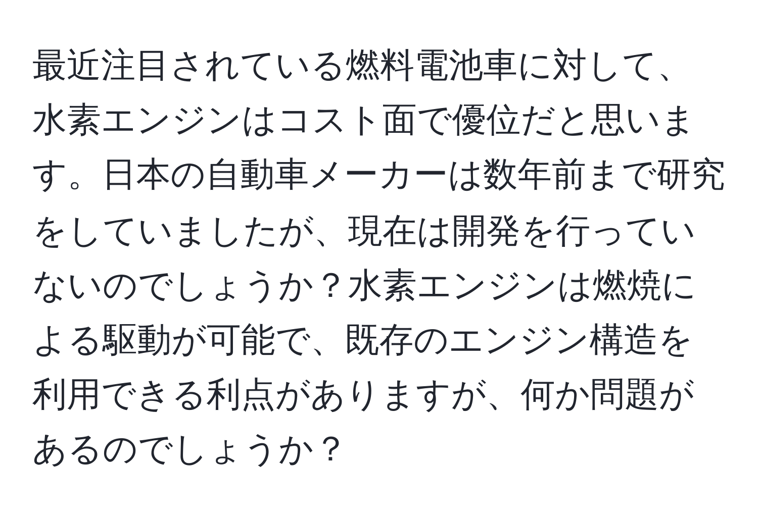 最近注目されている燃料電池車に対して、水素エンジンはコスト面で優位だと思います。日本の自動車メーカーは数年前まで研究をしていましたが、現在は開発を行っていないのでしょうか？水素エンジンは燃焼による駆動が可能で、既存のエンジン構造を利用できる利点がありますが、何か問題があるのでしょうか？