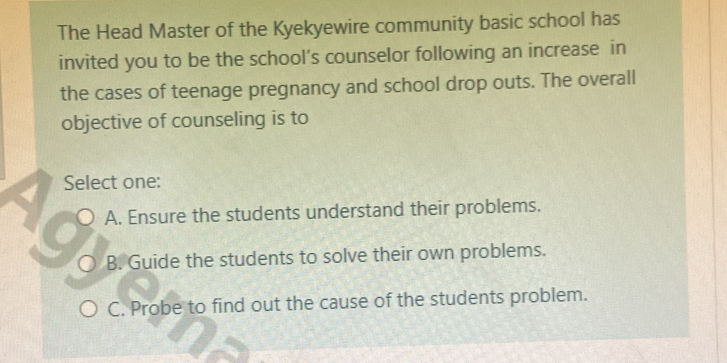 The Head Master of the Kyekyewire community basic school has
invited you to be the school’s counselor following an increase in
the cases of teenage pregnancy and school drop outs. The overall
objective of counseling is to
Select one:
A. Ensure the students understand their problems.
B. Guide the students to solve their own problems.
C. Probe to find out the cause of the students problem.