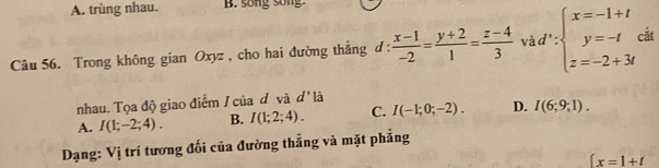 A. trùng nhau. B. song song.
Câu 56. Trong không gian Oxyz , cho hai đường thắng d :  (x-1)/-2 = (y+2)/1 = (z-4)/3  và d ' : beginarrayl x=-1+t y=-t z=-2+3tendarray. cắt
nhau. Tọa độ giao điểm / của đ và d' là
A. I(1;-2;4). B. I(1;2;4). C. I(-1;0;-2). D. I(6;9;1). 
Dạng: Vị trí tương đối của đường thẳng và mặt phẳng
∈t x=1+t