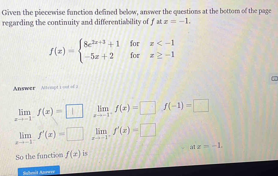 Given the piecewise function defined below, answer the questions at the bottom of the page
regarding the continuity and differentiability of f at x=-1.
f(x)=beginarrayl 8e^(2x+3)+1forx
Answer Attempt 1 out of 2
limlimits _xto -1^-f(x)=□ limlimits _xto -1^+f(x)=□ f(-1)=□
limlimits _xto -1^-f'(x)=□ limlimits _xto -1^+f'(x)=□
So the function f(x) is at x=-1. 
Submit Answer