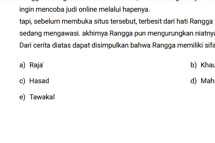 ingin mencoba judi online melalui hapenya.
tapi, sebelum membuka situs tersebut, terbesit dari hati Rangga
sedang mengawasi. akhirnya Rangga pun mengurungkan niatnya
Dari cerita diatas dapat disimpulkan bahwa Rangga memiliki sifa
a) Raja' b) Khau
c) Hasad d) Mah
e) Tawakal