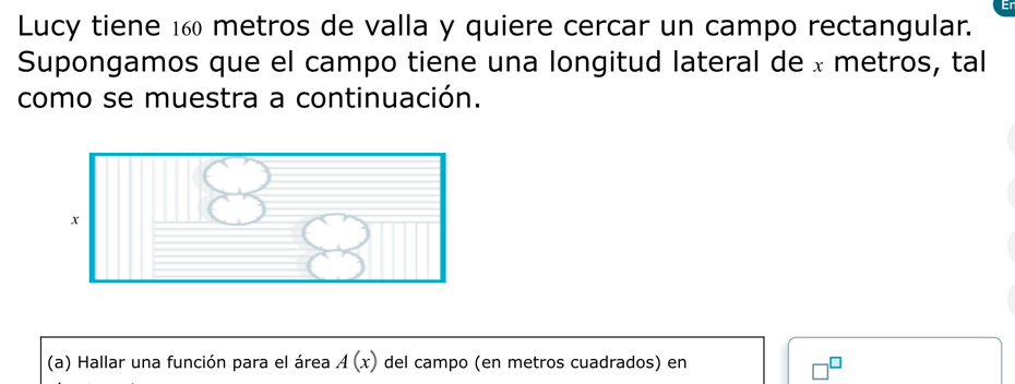 Lucy tiene 160 metros de valla y quiere cercar un campo rectangular. 
Supongamos que el campo tiene una longitud lateral de × metros, tal 
como se muestra a continuación. 
(a) Hallar una función para el área A(x) del campo (en metros cuadrados) en