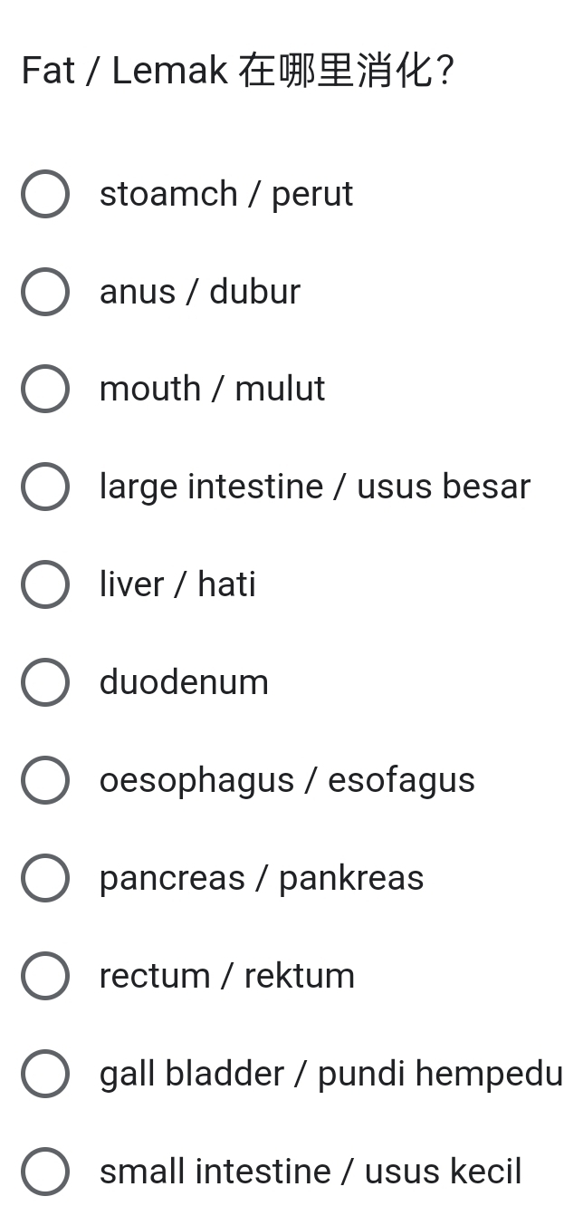 Fat / Lemak ？
stoamch / perut
anus / dubur
mouth / mulut
large intestine / usus besar
liver / hati
duodenum
oesophagus / esofagus
pancreas / pankreas
rectum / rektum
gall bladder / pundi hempedu
small intestine / usus kecil