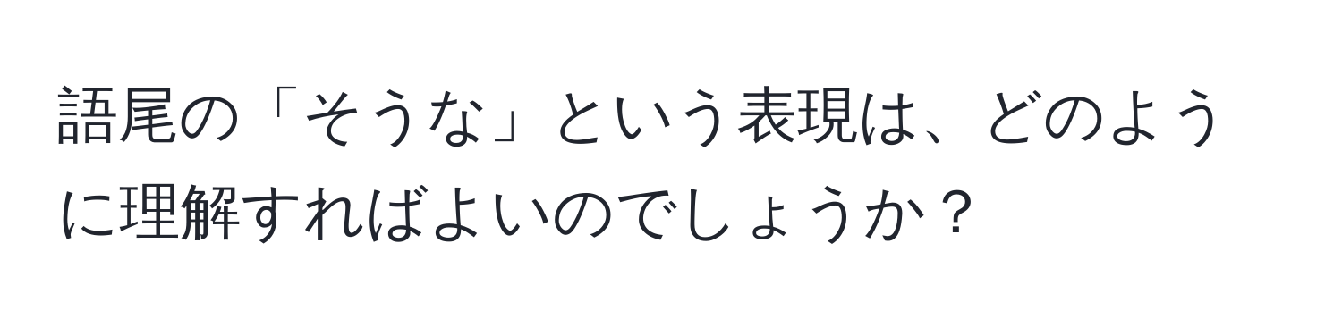 語尾の「そうな」という表現は、どのように理解すればよいのでしょうか？