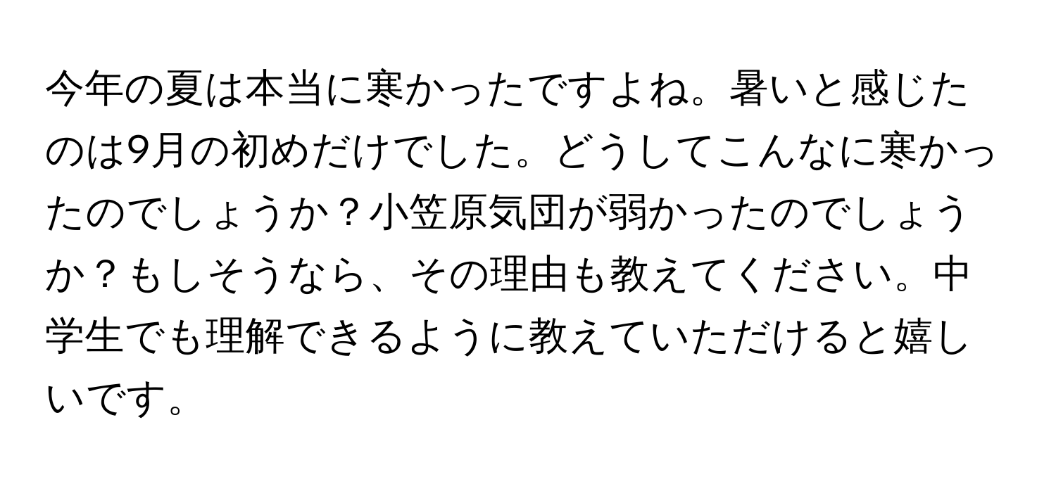 今年の夏は本当に寒かったですよね。暑いと感じたのは9月の初めだけでした。どうしてこんなに寒かったのでしょうか？小笠原気団が弱かったのでしょうか？もしそうなら、その理由も教えてください。中学生でも理解できるように教えていただけると嬉しいです。