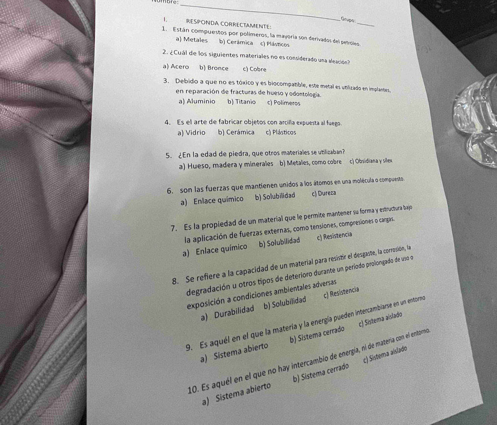 Nombre:_
_
Grupo:
1.      RESPONDA CORRECTAMENTE:
1. Están compuestos por polímeros, la mayoría son derivados del petróleo.
a) Metales b) Cerámica c) Plásticos
2. ¿Cuál de los siguientes materiales no es considerado una aleación?
a) Acero b) Bronce c) Cobre
3. Debido a que no es tóxico y es biocompatible, este metal es utilizado en implantes
en reparación de fracturas de hueso y odontología.
a) Aluminio b) Titanio c) Polímeros
4. Es el arte de fabricar objetos con arcilla expuesta al fuego.
a) Vidrio b) Cerámica c) Plásticos
5. ¿En la edad de piedra, que otros materiales se utilizaban?
a) Hueso, madera y minerales b) Metales, como cobre c) Obsidiana y silex
6. son las fuerzas que mantienen unidos a los átomos en una molécula o compuesto.
a) Enlace químico b) Solubilidad c) Dureza
7. Es la propiedad de un material que le permite mantener su forma y estructura bajo
la aplicación de fuerzas externas, como tensiones, compresiones o cargas.
a) Enlace químico b) Solubilidad c) Resistencia
8. Se refiere a la capacidad de un material para resistir el desgaste, la corrosión, la
degradación u otros tipos de deterioro durante un período prolongado de uso d
exposición a condiciones ambientales adversas
a) Durabilidad b) Solubilidad c) Resistencia
9. Es aquél en el que la materia y la energía pueden intercambiarse en un entorno
a) Sistema abierto b) Sistema cerrado c) Sistema aislado
10. Es aquél en el que no hay intercambio de energía, ni de materia con el entorno
a) Sistema abierto b) Sistema cerrado c) Sistema aislado