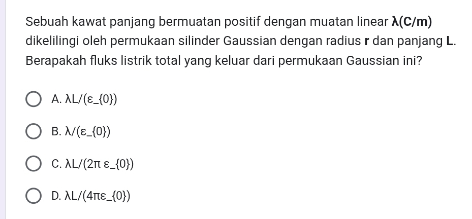 Sebuah kawat panjang bermuatan positif dengan muatan linear λ(C/m)
dikelilingi oleh permukaan silinder Gaussian dengan radius r dan panjang L.
Berapakah fluks listrik total yang keluar dari permukaan Gaussian ini?
A. lambda L/(varepsilon _- 0 )
B. lambda /(varepsilon _- 0 )
C. lambda L/(2π varepsilon _  0 )
D. lambda L/(4π varepsilon _  0 )