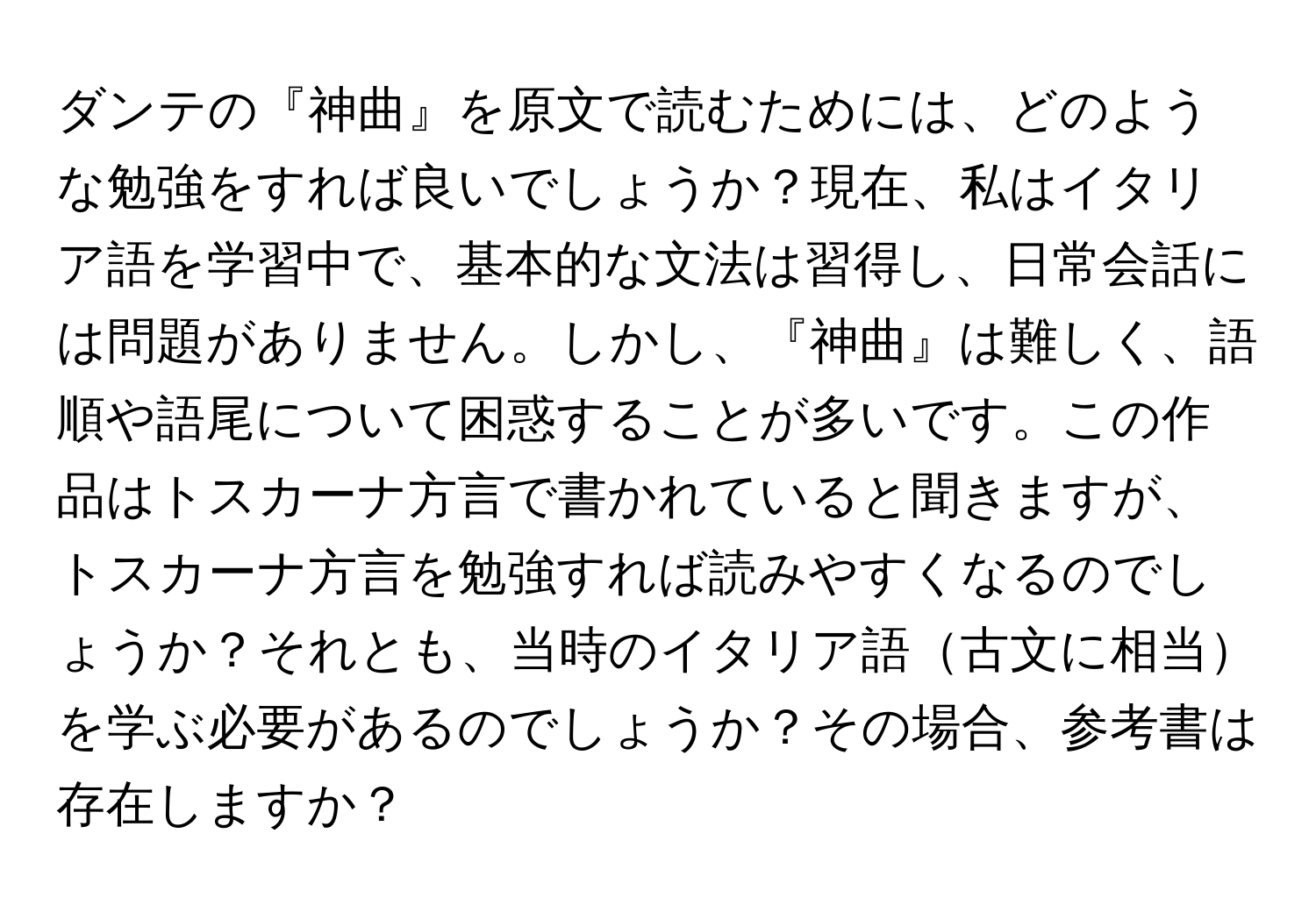 ダンテの『神曲』を原文で読むためには、どのような勉強をすれば良いでしょうか？現在、私はイタリア語を学習中で、基本的な文法は習得し、日常会話には問題がありません。しかし、『神曲』は難しく、語順や語尾について困惑することが多いです。この作品はトスカーナ方言で書かれていると聞きますが、トスカーナ方言を勉強すれば読みやすくなるのでしょうか？それとも、当時のイタリア語古文に相当を学ぶ必要があるのでしょうか？その場合、参考書は存在しますか？