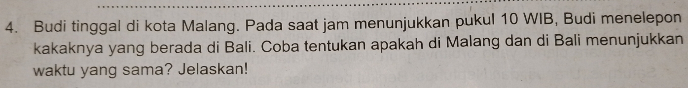 Budi tinggal di kota Malang. Pada saat jam menunjukkan pukul 10 WIB, Budi menelepon 
kakaknya yang berada di Bali. Coba tentukan apakah di Malang dan di Bali menunjukkan 
waktu yang sama? Jelaskan!