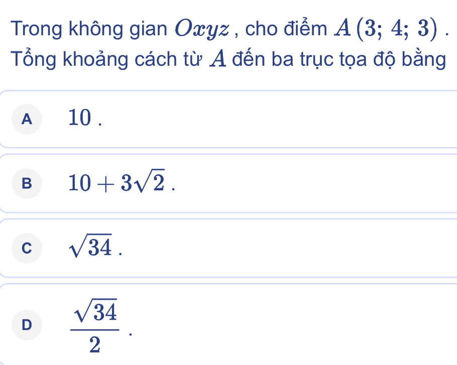 Trong không gian Oxyz , cho điểm A(3;4;3). 
Tổng khoảng cách từ A đến ba trục tọa độ bằng
A 10.
B 10+3sqrt(2).
C sqrt(34).
D  sqrt(34)/2 .