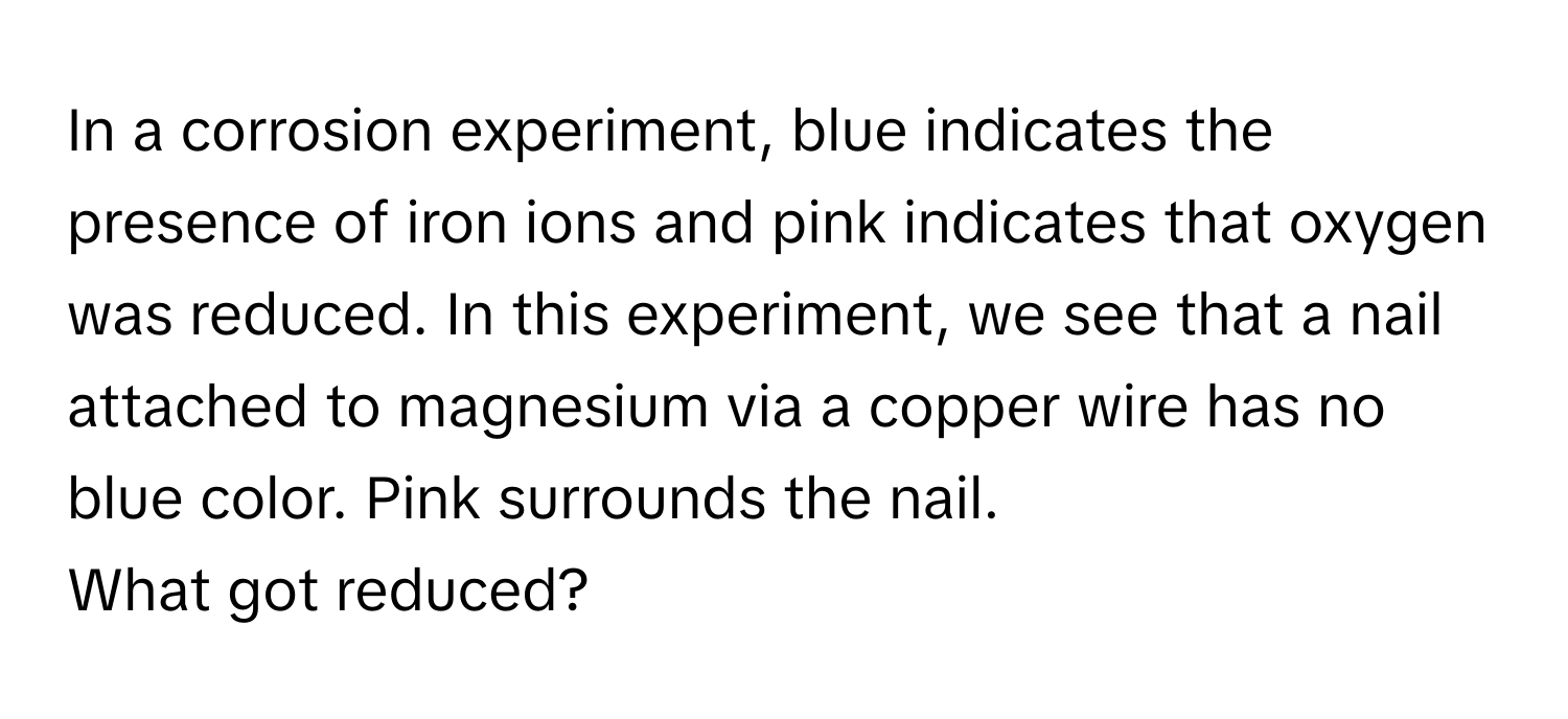 In a corrosion experiment, blue indicates the presence of iron ions and pink indicates that oxygen was reduced. In this experiment, we see that a nail attached to magnesium via a copper wire has no blue color. Pink surrounds the nail. 

What got reduced?