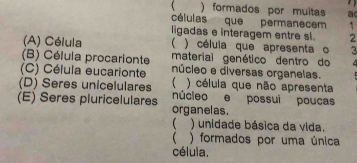  )formados por muitas ac
células que permanecem 1
ligadas e interagem entre sl. 2
(A) Célula  ) célula que apresenta o 3
(B) Célula procarionte material genético dentro do
(C) Célula eucarionte núcleo e diversas organelas.
 ) célula que não apresenta
(D) Seres unicelulares núcleo e possui poucas
(E) Seres pluricelulares organelas.
 ) unidade básica da vida.
 ) formados por uma única
célula.