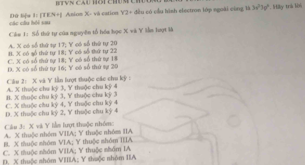 BTVN CAU HOI CHúM CHUO
Dữ liệu 1: [TEN+| Anion X - và cation Y2 + đều có cấu hình electron lớp ngoài cùng là 3s^23p^6 *. Hãy trả lời
các câu hỏi sau
Câu 1: Số thứ tự của nguyên tố hóa học X và Y lần lượt là
A. X có số thứ tự 17; Y có số thứ tự 20
B. X có số thứ tự 18; Y có số thứ tự 22
C. X có số thứ tự 18; Y có số thứ tự 18
D. X có số thứ tự 16; Y có số thứ tự 20
Câu 2: X và Y lần lượt thuộc các chu kỳ :
A. X thuộc chu kỳ 3, Y thuộc chu kỳ 4
B. X thuộc chu kỳ 3, Y thuộc chu kỳ 3
C. X thuộc chu kỳ 4, Y thuộc chu kỳ 4
D. X thuộc chu kỷ 2, Y thuộc chu kỳ 4
Câu 3: X và Y lần lượt thuộc nhóm:
A. X thuộc nhóm VIIA; Y thuộc nhóm IIA
B. X thuộc nhóm VIA; Y thuộc nhóm IIIA
C. X thuộc nhóm VIIA; Y thuộc nhóm IA
D. X thuộc nhóm VIIIA; Y thuộc nhóm IIA