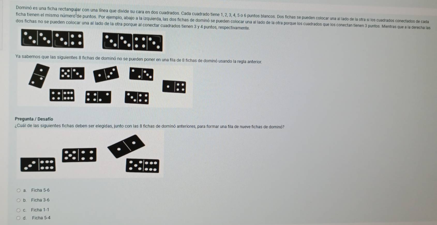 Dominó es una ficha rectangu|ar con una línea que divide su cara en dos cuadrados. Cada cuadrado tiene 1, 2, 3, 4, 5 o 6 puntos blancos. Dos fichas se pueden colocar una al lado de la otra si los cuadrados conectados de cada
ficha tienen el mismo número de puntos. Por ejemplo, abajo a la izquierda, las dos fichas de dominó se pueden colocar una al lado de la otra porque los cuadrados que los conectan tienen 3 puntos. Mientras que a la derecha las
dos fichas no se pueden colocar una al lado de la otra porque al conectar cuadrados tienen 3 y 4 puntos, respectivamente.
.
. .
.
.
Ya sabemos que las siguientes 8 fichas de dominó no se pueden poner en una fila deinó usando la regla anterior.
Pregunta / Desafío
¿Cuál de las siguientes fichas deben ser elegidas, junto con las 8 fichas de dominó anteriores, para formar una fila de nueve fichas de dominó?
.
...
a. Ficha 5 -6
b. Ficha 3 -6
c. Ficha 1 -1
d. Ficha 5 -4