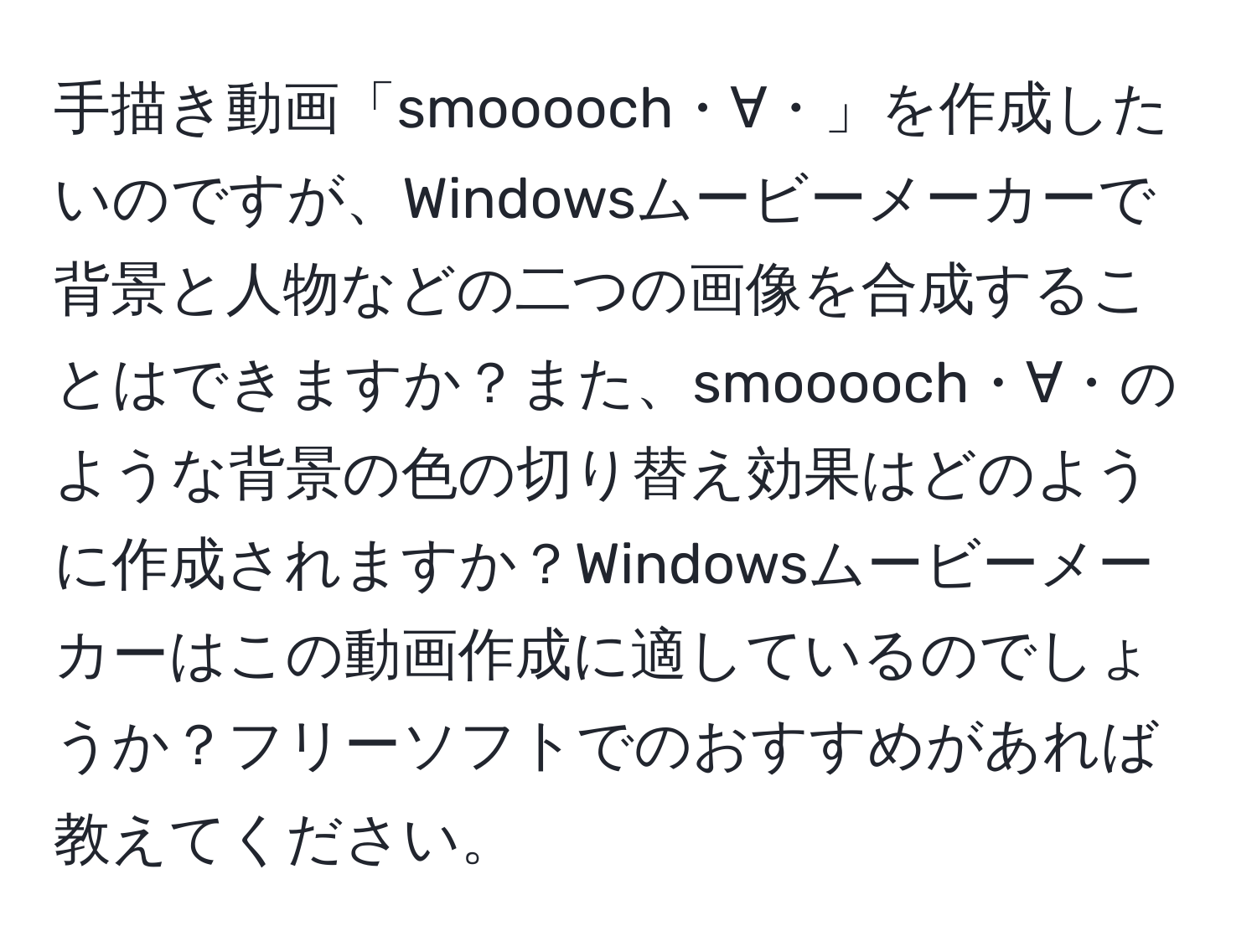 手描き動画「smooooch・∀・」を作成したいのですが、Windowsムービーメーカーで背景と人物などの二つの画像を合成することはできますか？また、smooooch・∀・のような背景の色の切り替え効果はどのように作成されますか？Windowsムービーメーカーはこの動画作成に適しているのでしょうか？フリーソフトでのおすすめがあれば教えてください。