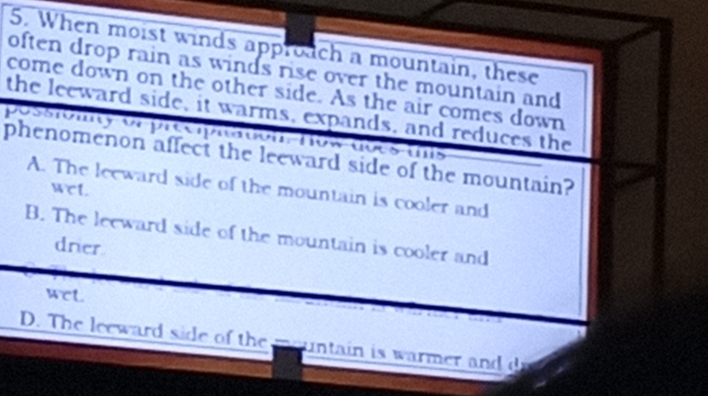 When moist winds approach a mountain, these
often drop rain as winds rise over the mountain and
come down on the other side. As the air comes down
the leeward side, it warms, expands, and reduces the
possiomty or precpãa com-how-aoes-is
phenomenon affect the leeward side of the mountain?
A. The leeward side of the mountain is cooler and
WCL
B. The leeward side of the mountain is cooler and
drier
wcL.
D. The leeward side of the mountain is warmer and