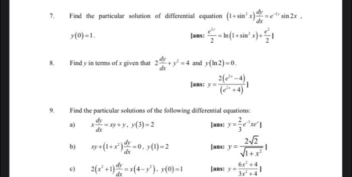 Find the particular solution of differential equation (1+sin^2x) dy/dx =e^(-2y)sin 2x,
y(0)=1. [ans:  e^(2y)/2 =ln (1+sin^2x)+ e^2/2 ]
8. Find y in terms of x given that 2 dy/dx +y^2=4 and y(ln 2)=0. 
[ans: y= (2(e^(2x)-4))/(e^(2x)+4) 1
9. Find the particular solutions of the following differential equations: 
a) x dy/dx =xy+y, y(3)=2 [ans: y= 2/3 e^(-3)xe^x]
b) xy+(1+x^2) dy/dx =0, y(1)=2 [ans: y= 2sqrt(2)/sqrt(1+x^2) |
c) 2(x^2+1) dy/dx =x(4-y^2), y(0)=1 [ans: y= (6x^2+4)/3x^2+4 |