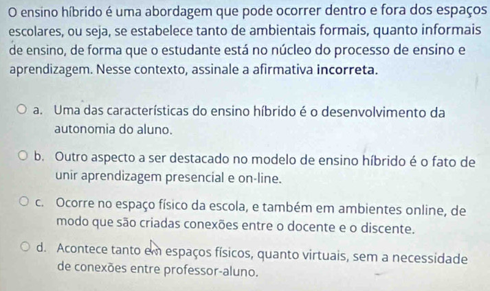 ensino híbrido é uma abordagem que pode ocorrer dentro e fora dos espaços
escolares, ou seja, se estabelece tanto de ambientais formais, quanto informais
de ensino, de forma que o estudante está no núcleo do processo de ensino e
aprendizagem. Nesse contexto, assinale a afirmativa incorreta.
a. Uma das características do ensino híbrido é o desenvolvimento da
autonomia do aluno.
b. Outro aspecto a ser destacado no modelo de ensino híbrido é o fato de
unir aprendizagem presencial e on-line.
c. Ocorre no espaço físico da escola, e também em ambientes online, de
modo que são criadas conexões entre o docente e o discente.
d. Acontece tanto em espaços físicos, quanto virtuais, sem a necessidade
de conexões entre professor-aluno.