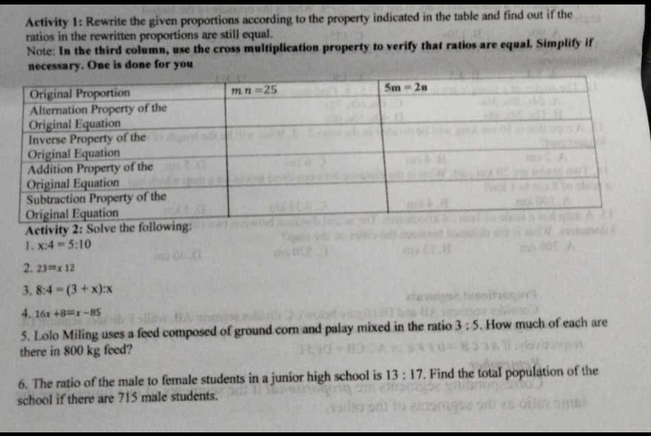 Activity 1: Rewrite the given proportions according to the property indicated in the table and find out if the
ratios in the rewritten proportions are still equal.
Note: In the third column, use the cross multiplication property to verify that ratios are equal. Simplify if
necessary. One is done for you
Activity 2: Solve the
1. x:4=5:10
2. 23=x12
3. 8:4=(3+x):x
4. 16x+8=x-85
5. Lolo Miling uses a feed composed of ground corn and palay mixed in the ratio 3:5. How much of each are
there in 800 kg feed?
6. The ratio of the male to female students in a junior high school is 13:17. Find the total population of the
school if there are 715 male students.