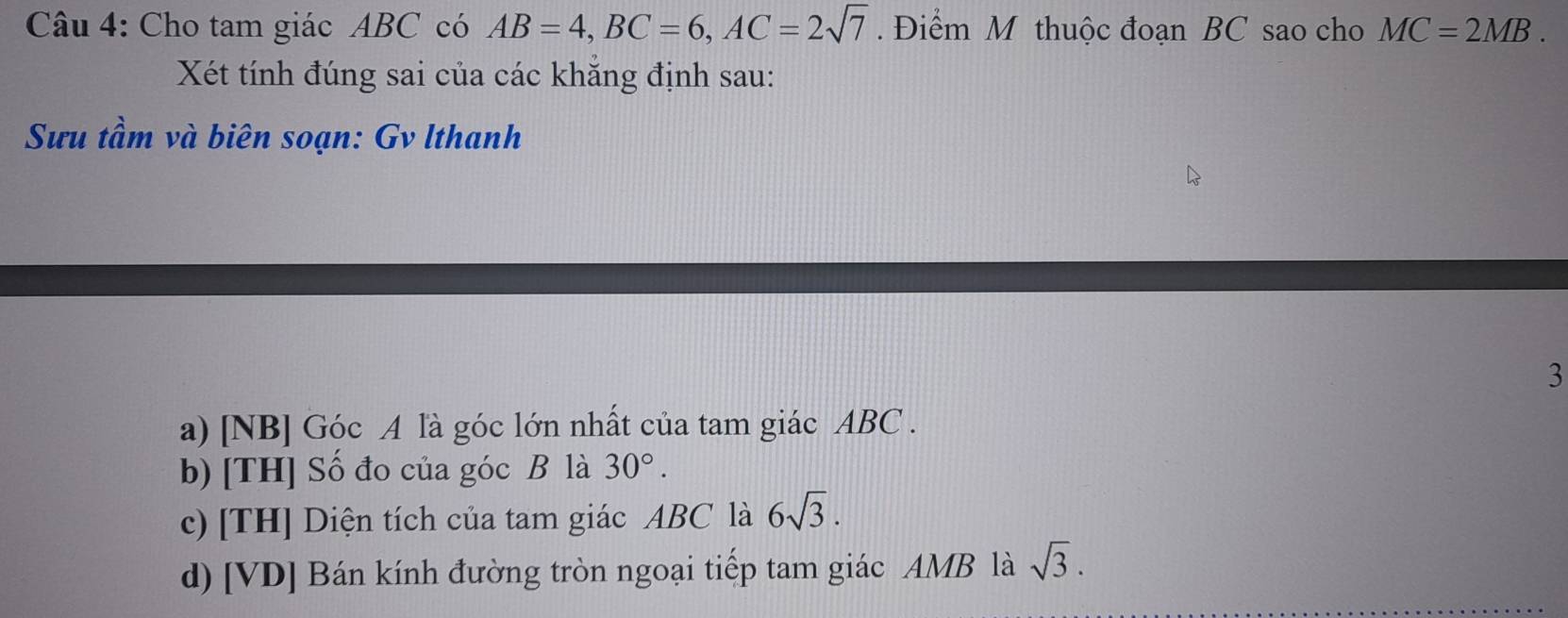 Cho tam giác ABC có AB=4, BC=6, AC=2sqrt(7). Điểm M thuộc đoạn BC sao cho MC=2MB. 
Xét tính đúng sai của các khắng định sau: 
Sưu tầm và biên soạn: Gv lthanh 
3 
a) [NB] Góc A là góc lớn nhất của tam giác ABC. 
b) [TH] Số đo của góc B là 30°. 
c) [TH] Diện tích của tam giác ABC là 6sqrt(3). 
d) [VD] Bán kính đường tròn ngoại tiếp tam giác AMB là sqrt(3).