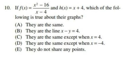 If f(x)= (x^2-16)/x-4  and h(x)=x+4 , which of the fol-
lowing is true about their graphs?
(A) They are the same.
(B) They are the line x-y=4.
(C) They are the same except when x=4.
(D) They are the same except when x=-4.
(E) They do not share any points.