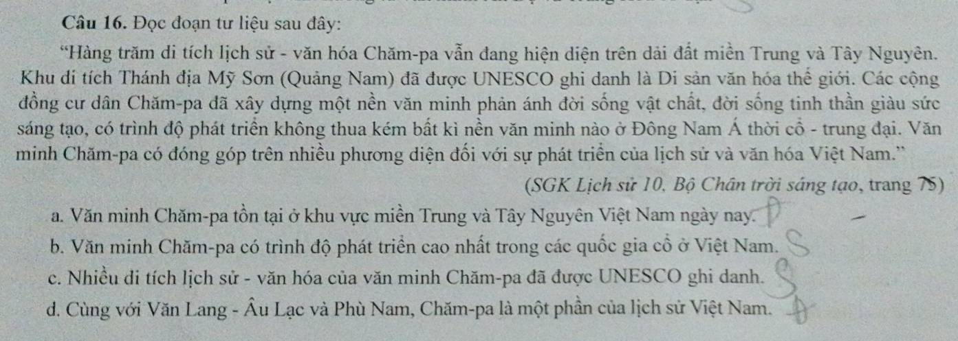 Đọc đoạn tư liệu sau đây:
*Hàng trăm di tích lịch sử - văn hóa Chăm-pa vẫn đang hiện diện trên dải đất miền Trung và Tây Nguyên.
Khu di tích Thánh địa Mỹ Sơn (Quảng Nam) đã được UNESCO ghi danh là Di sản văn hóa thể giới. Các cộng
đồng cư dân Chăm-pa đã xây dựng một nền văn minh phản ánh đời sống vật chất, đời sống tinh thần giàu sức
sáng tạo, có trình độ phát triển không thua kém bất kì nền văn minh nào ở Đông Nam Á thời cổ - trung đại. Văn
minh Chăm-pa có đóng góp trên nhiều phương diện đối với sự phát triển của lịch sử và văn hóa Việt Nam.''
(SGK Lịch sử 10, Bộ Chân trời sáng tạo, trang 75)
a. Văn minh Chăm-pa tồn tại ở khu vực miền Trung và Tây Nguyên Việt Nam ngày nay.
b. Văn minh Chăm-pa có trình độ phát triển cao nhất trong các quốc gia cổ ở Việt Nam.
c. Nhiều di tích lịch sử - văn hóa của văn minh Chăm-pa đã được UNESCO ghi danh.
d. Cùng với Văn Lang - Âu Lạc và Phù Nam, Chăm-pa là một phần của lịch sử Việt Nam.